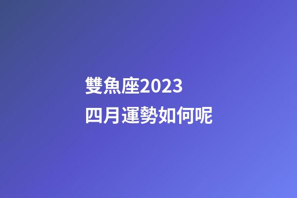 雙魚座2023 四月運勢如何呢-第1張-星座運勢-玄機派